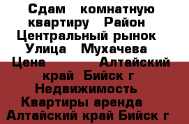 Сдам 1 комнатную квартиру › Район ­ Центральный рынок › Улица ­ Мухачева › Цена ­ 9 000 - Алтайский край, Бийск г. Недвижимость » Квартиры аренда   . Алтайский край,Бийск г.